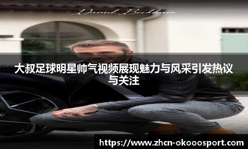 大叔足球明星帅气视频展现魅力与风采引发热议与关注