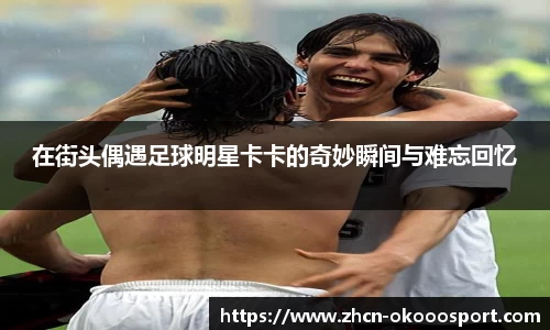 在街头偶遇足球明星卡卡的奇妙瞬间与难忘回忆